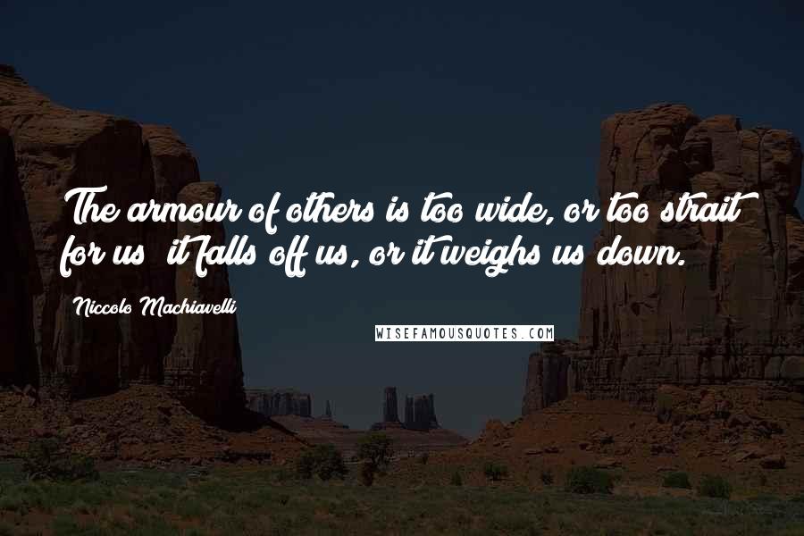 Niccolo Machiavelli Quotes: The armour of others is too wide, or too strait for us; it falls off us, or it weighs us down.