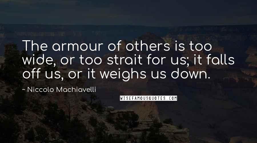 Niccolo Machiavelli Quotes: The armour of others is too wide, or too strait for us; it falls off us, or it weighs us down.