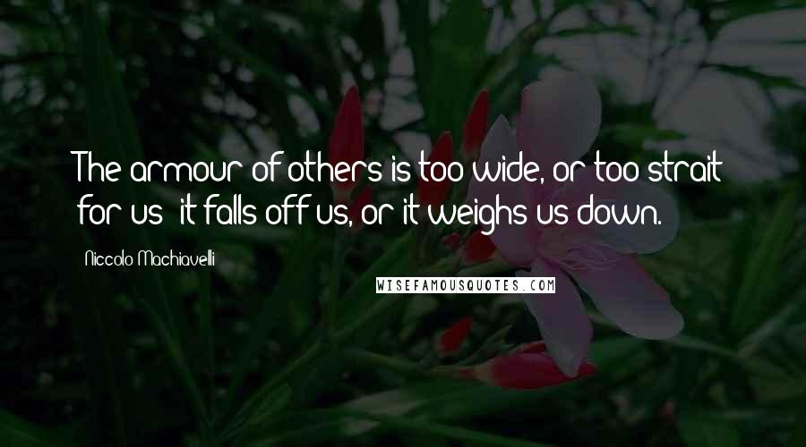 Niccolo Machiavelli Quotes: The armour of others is too wide, or too strait for us; it falls off us, or it weighs us down.