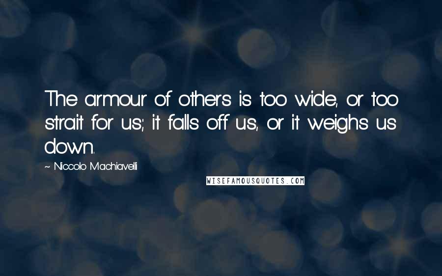 Niccolo Machiavelli Quotes: The armour of others is too wide, or too strait for us; it falls off us, or it weighs us down.