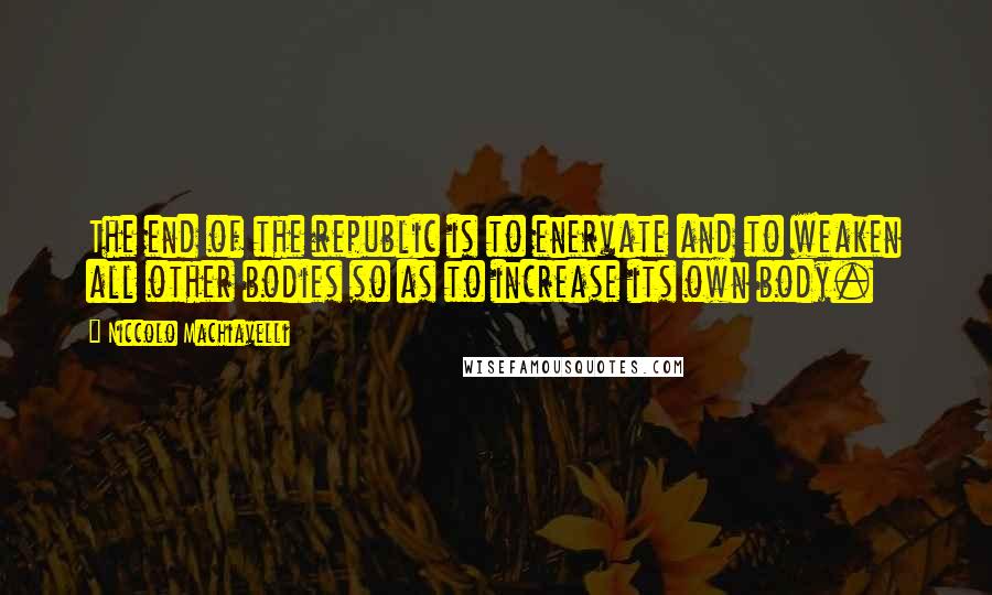 Niccolo Machiavelli Quotes: The end of the republic is to enervate and to weaken all other bodies so as to increase its own body.