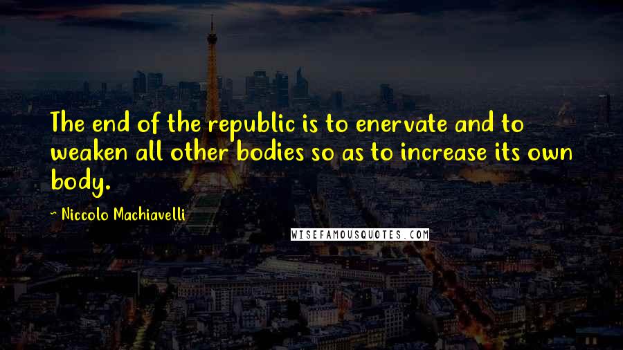 Niccolo Machiavelli Quotes: The end of the republic is to enervate and to weaken all other bodies so as to increase its own body.