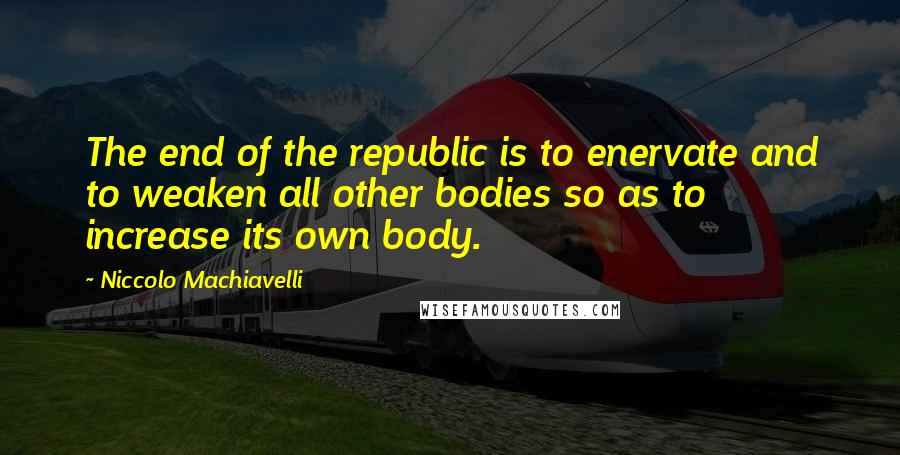 Niccolo Machiavelli Quotes: The end of the republic is to enervate and to weaken all other bodies so as to increase its own body.