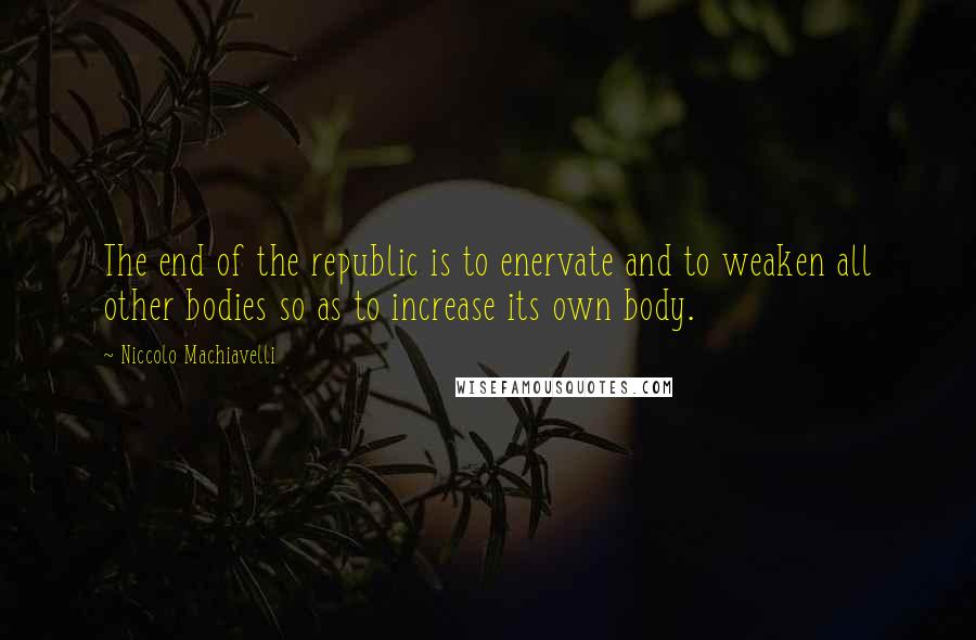 Niccolo Machiavelli Quotes: The end of the republic is to enervate and to weaken all other bodies so as to increase its own body.