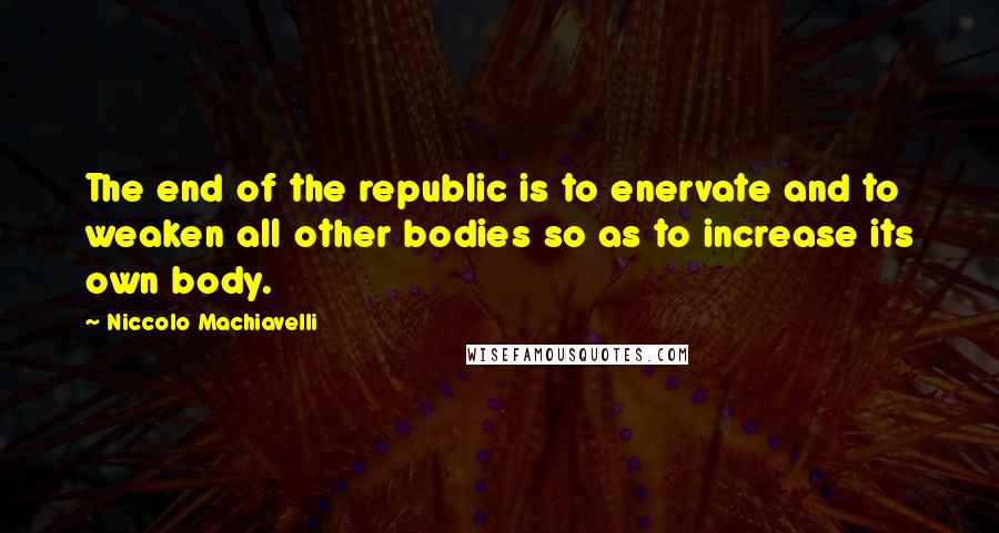 Niccolo Machiavelli Quotes: The end of the republic is to enervate and to weaken all other bodies so as to increase its own body.