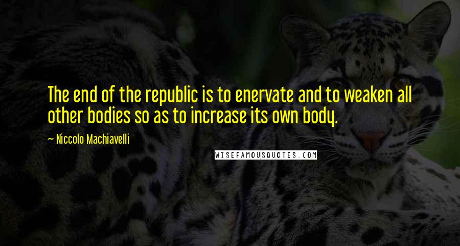 Niccolo Machiavelli Quotes: The end of the republic is to enervate and to weaken all other bodies so as to increase its own body.