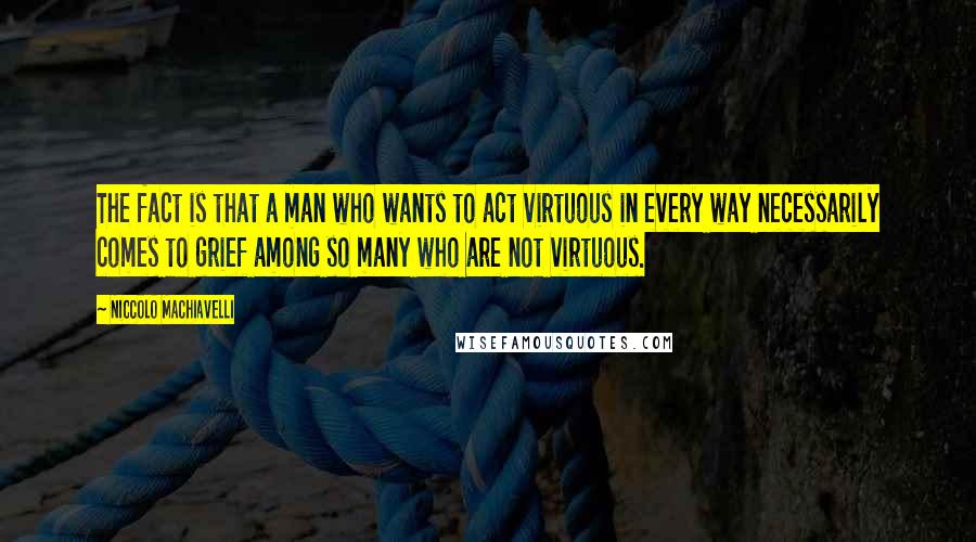 Niccolo Machiavelli Quotes: The fact is that a man who wants to act virtuous in every way necessarily comes to grief among so many who are not virtuous.