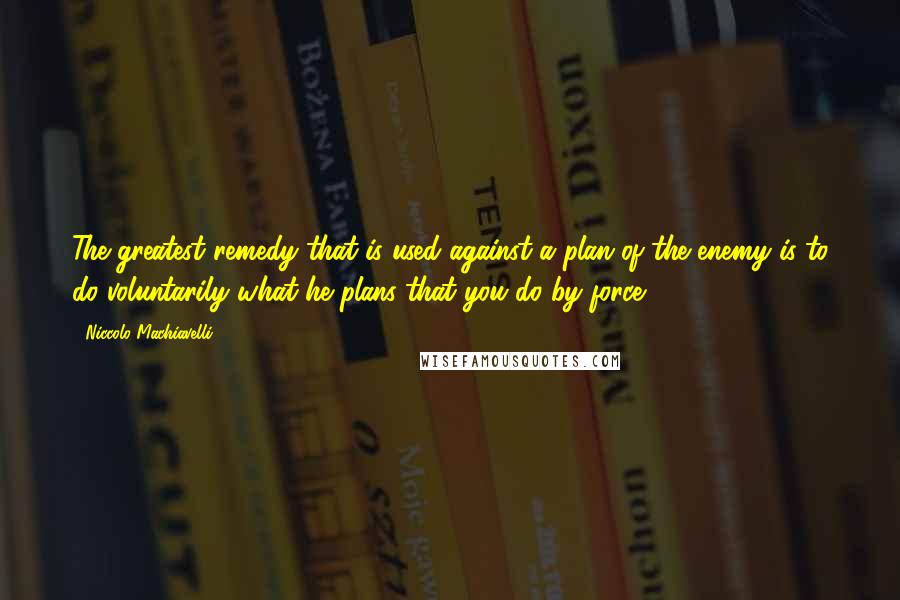 Niccolo Machiavelli Quotes: The greatest remedy that is used against a plan of the enemy is to do voluntarily what he plans that you do by force.