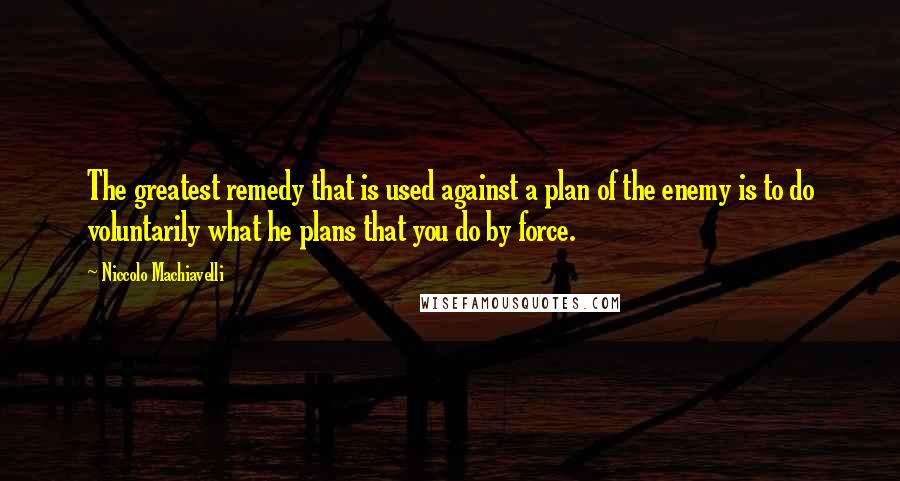 Niccolo Machiavelli Quotes: The greatest remedy that is used against a plan of the enemy is to do voluntarily what he plans that you do by force.