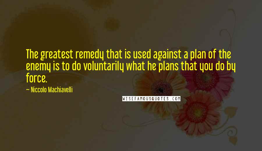 Niccolo Machiavelli Quotes: The greatest remedy that is used against a plan of the enemy is to do voluntarily what he plans that you do by force.