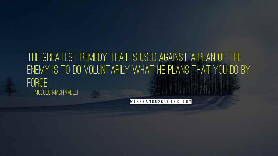 Niccolo Machiavelli Quotes: The greatest remedy that is used against a plan of the enemy is to do voluntarily what he plans that you do by force.