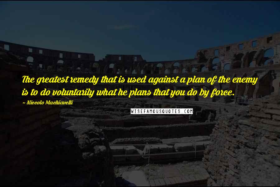 Niccolo Machiavelli Quotes: The greatest remedy that is used against a plan of the enemy is to do voluntarily what he plans that you do by force.