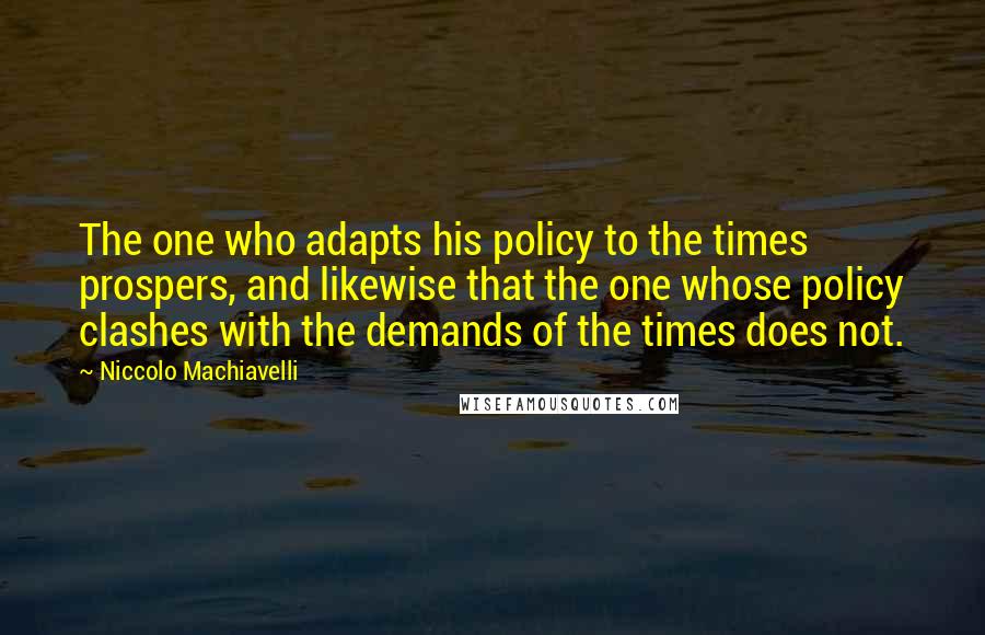 Niccolo Machiavelli Quotes: The one who adapts his policy to the times prospers, and likewise that the one whose policy clashes with the demands of the times does not.