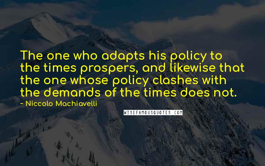 Niccolo Machiavelli Quotes: The one who adapts his policy to the times prospers, and likewise that the one whose policy clashes with the demands of the times does not.