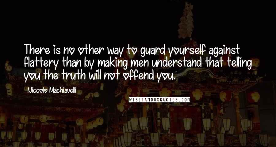 Niccolo Machiavelli Quotes: There is no other way to guard yourself against flattery than by making men understand that telling you the truth will not offend you.
