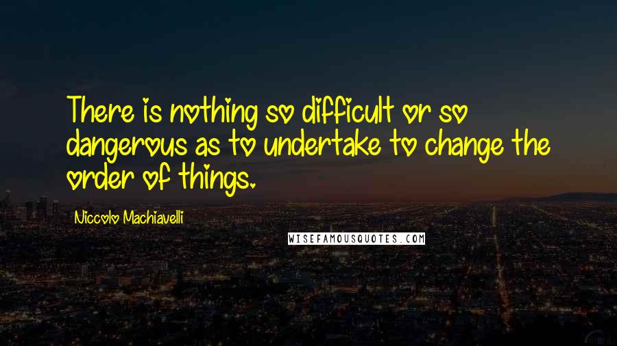 Niccolo Machiavelli Quotes: There is nothing so difficult or so dangerous as to undertake to change the order of things.