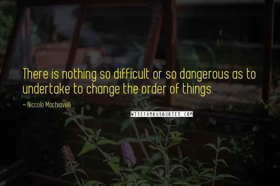 Niccolo Machiavelli Quotes: There is nothing so difficult or so dangerous as to undertake to change the order of things.