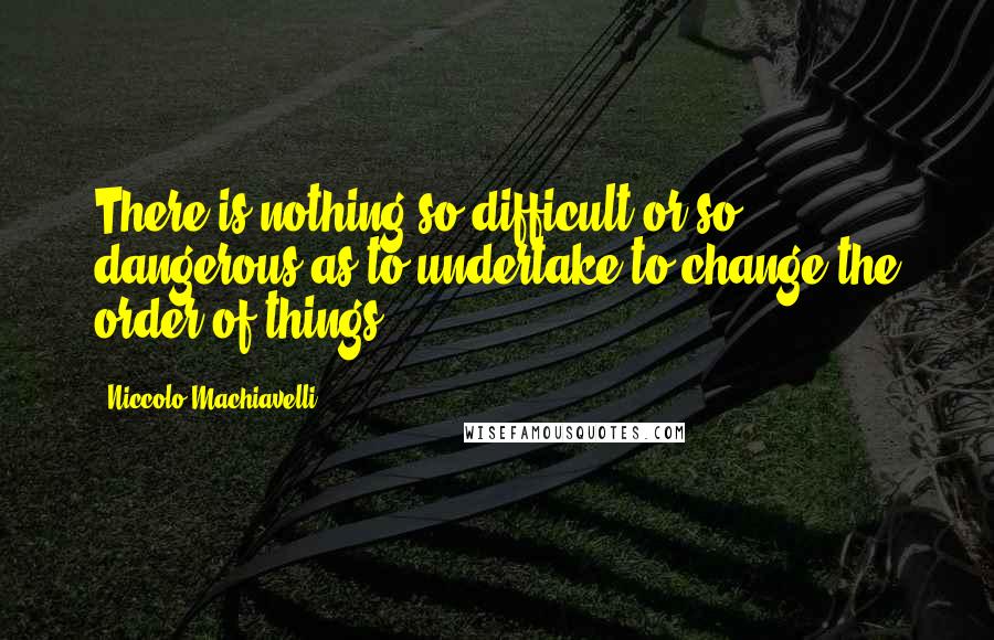 Niccolo Machiavelli Quotes: There is nothing so difficult or so dangerous as to undertake to change the order of things.