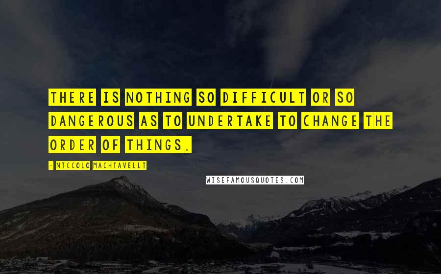Niccolo Machiavelli Quotes: There is nothing so difficult or so dangerous as to undertake to change the order of things.