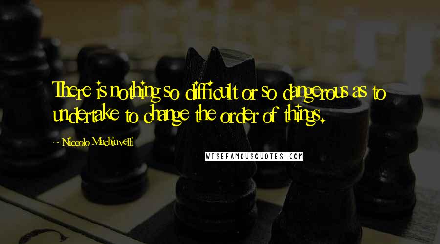 Niccolo Machiavelli Quotes: There is nothing so difficult or so dangerous as to undertake to change the order of things.
