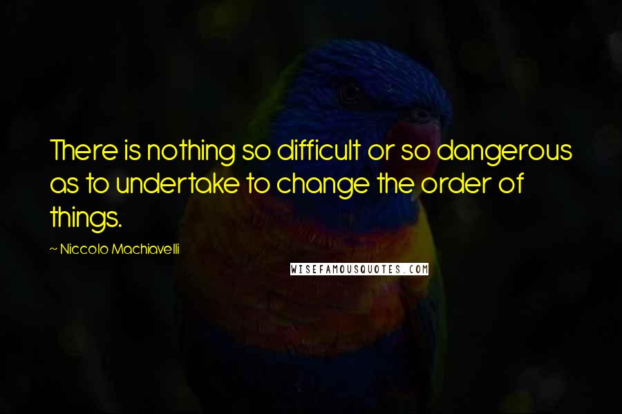 Niccolo Machiavelli Quotes: There is nothing so difficult or so dangerous as to undertake to change the order of things.