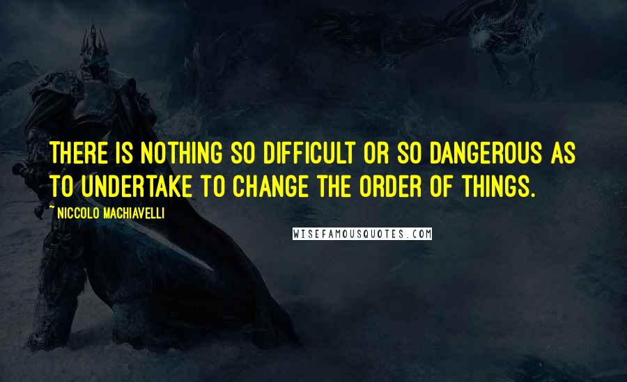 Niccolo Machiavelli Quotes: There is nothing so difficult or so dangerous as to undertake to change the order of things.