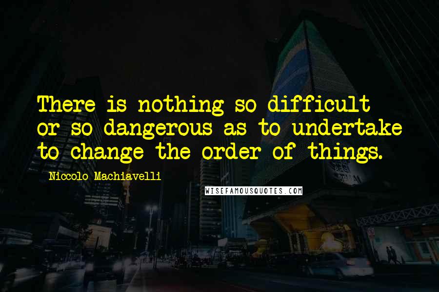 Niccolo Machiavelli Quotes: There is nothing so difficult or so dangerous as to undertake to change the order of things.