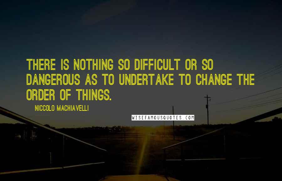 Niccolo Machiavelli Quotes: There is nothing so difficult or so dangerous as to undertake to change the order of things.