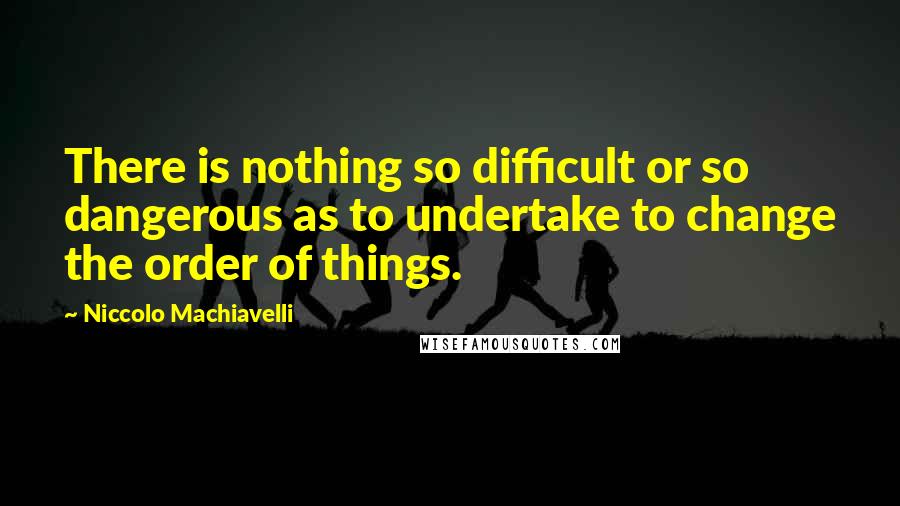 Niccolo Machiavelli Quotes: There is nothing so difficult or so dangerous as to undertake to change the order of things.
