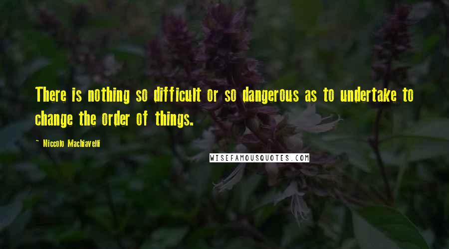 Niccolo Machiavelli Quotes: There is nothing so difficult or so dangerous as to undertake to change the order of things.