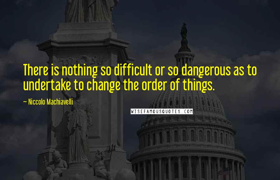 Niccolo Machiavelli Quotes: There is nothing so difficult or so dangerous as to undertake to change the order of things.
