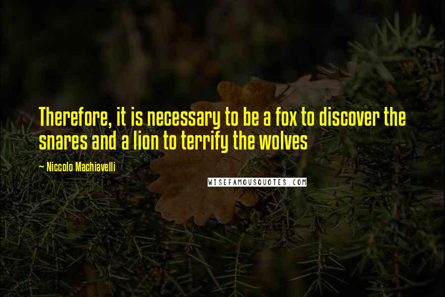 Niccolo Machiavelli Quotes: Therefore, it is necessary to be a fox to discover the snares and a lion to terrify the wolves