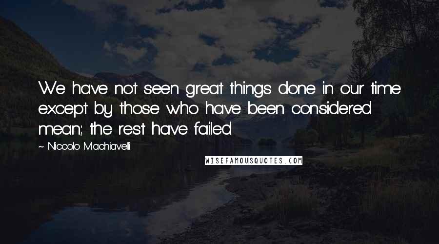 Niccolo Machiavelli Quotes: We have not seen great things done in our time except by those who have been considered mean; the rest have failed.