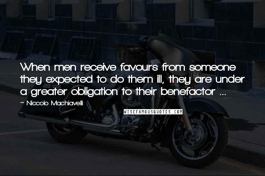 Niccolo Machiavelli Quotes: When men receive favours from someone they expected to do them ill, they are under a greater obligation to their benefactor ...