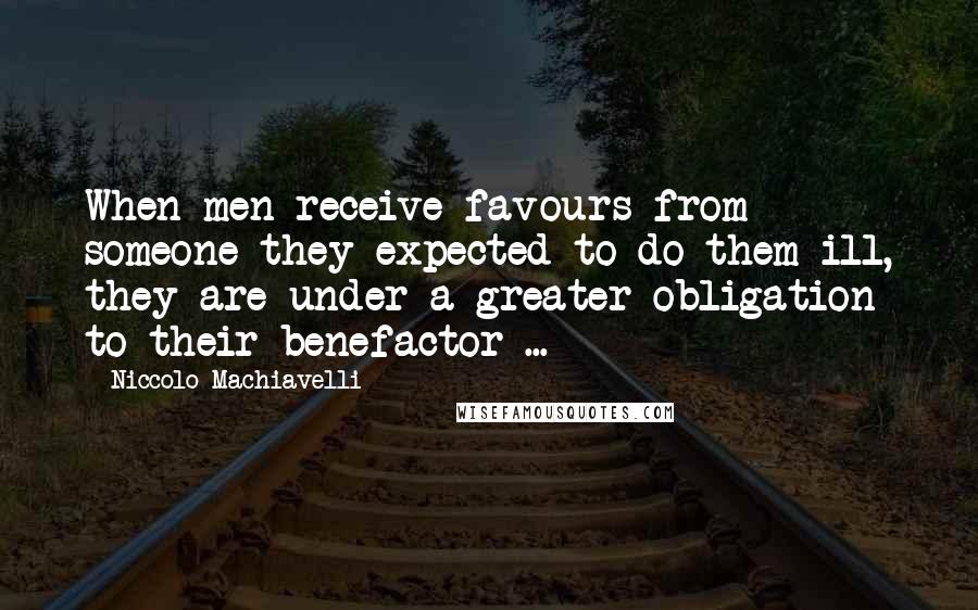 Niccolo Machiavelli Quotes: When men receive favours from someone they expected to do them ill, they are under a greater obligation to their benefactor ...
