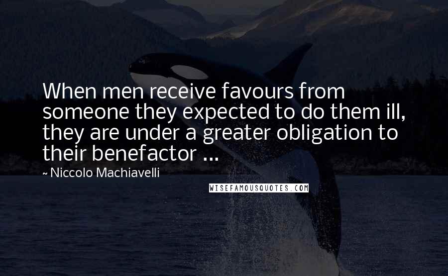 Niccolo Machiavelli Quotes: When men receive favours from someone they expected to do them ill, they are under a greater obligation to their benefactor ...