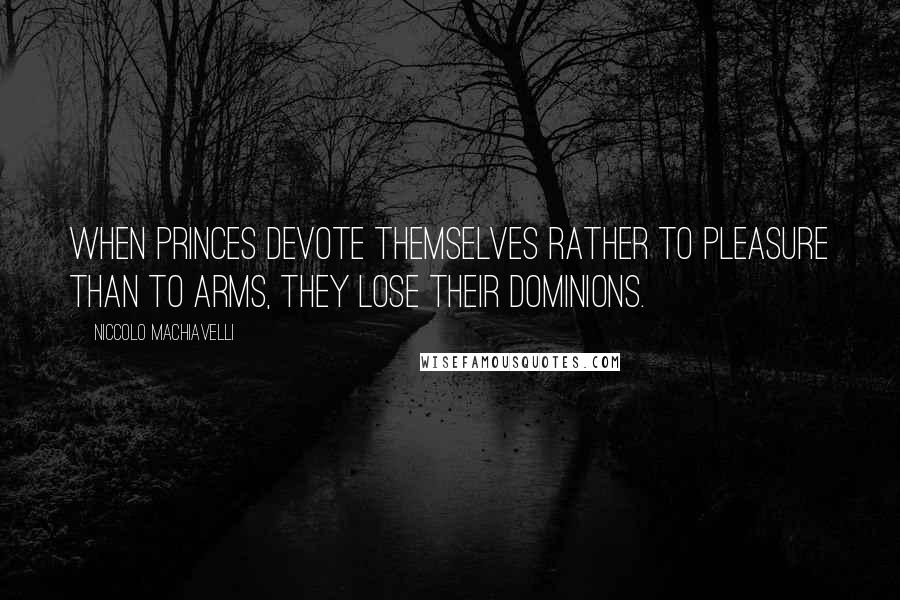 Niccolo Machiavelli Quotes: When Princes devote themselves rather to pleasure than to arms, they lose their dominions.