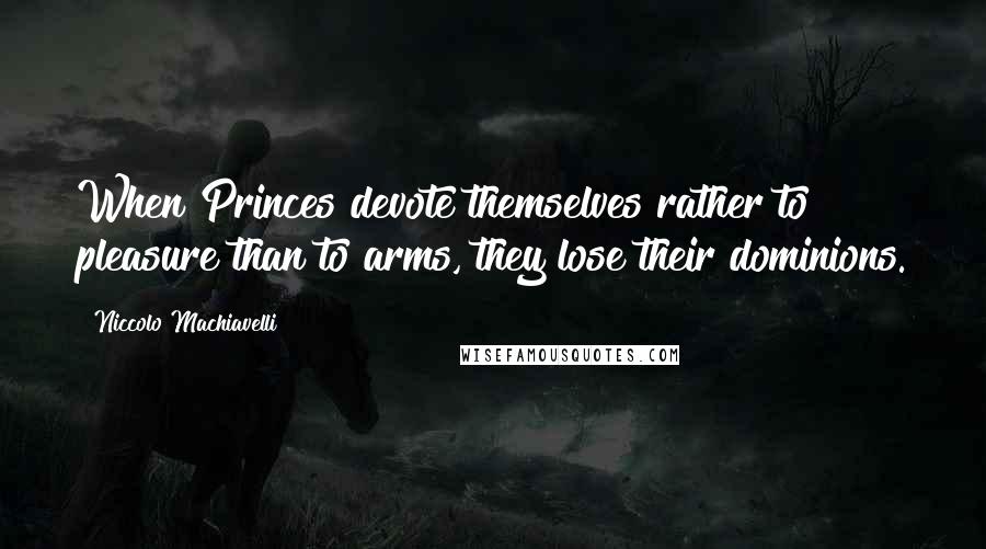 Niccolo Machiavelli Quotes: When Princes devote themselves rather to pleasure than to arms, they lose their dominions.