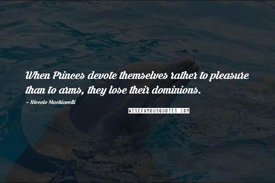 Niccolo Machiavelli Quotes: When Princes devote themselves rather to pleasure than to arms, they lose their dominions.