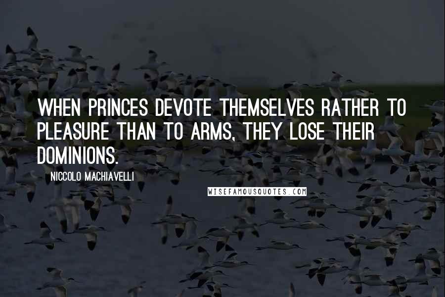 Niccolo Machiavelli Quotes: When Princes devote themselves rather to pleasure than to arms, they lose their dominions.