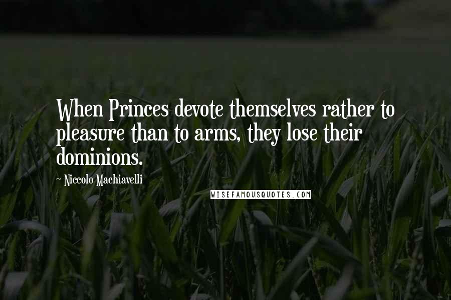 Niccolo Machiavelli Quotes: When Princes devote themselves rather to pleasure than to arms, they lose their dominions.