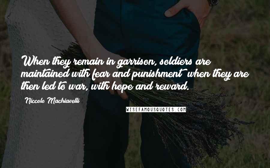 Niccolo Machiavelli Quotes: When they remain in garrison, soldiers are maintained with fear and punishment; when they are then led to war, with hope and reward.