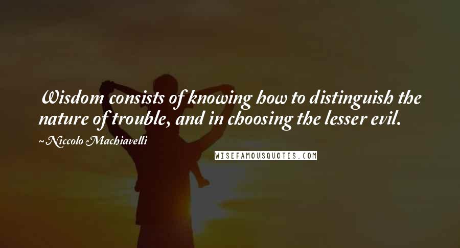 Niccolo Machiavelli Quotes: Wisdom consists of knowing how to distinguish the nature of trouble, and in choosing the lesser evil.