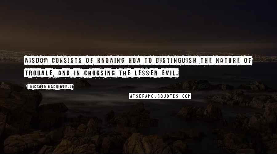 Niccolo Machiavelli Quotes: Wisdom consists of knowing how to distinguish the nature of trouble, and in choosing the lesser evil.