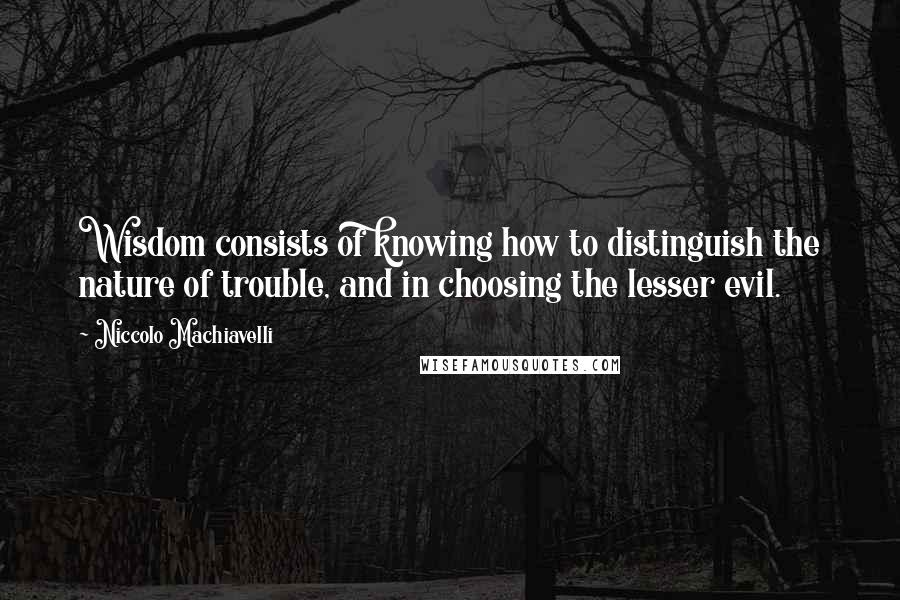 Niccolo Machiavelli Quotes: Wisdom consists of knowing how to distinguish the nature of trouble, and in choosing the lesser evil.