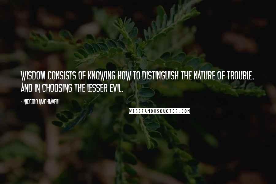 Niccolo Machiavelli Quotes: Wisdom consists of knowing how to distinguish the nature of trouble, and in choosing the lesser evil.