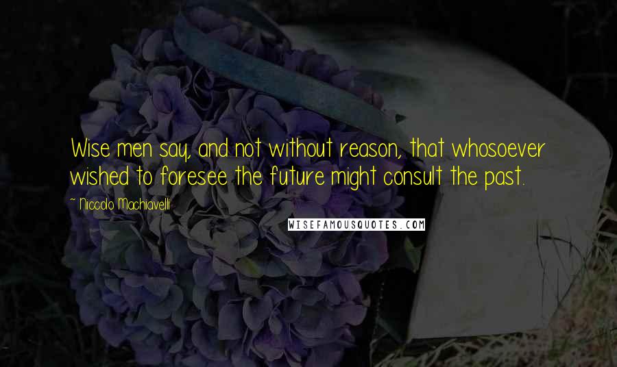 Niccolo Machiavelli Quotes: Wise men say, and not without reason, that whosoever wished to foresee the future might consult the past.