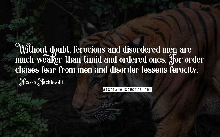 Niccolo Machiavelli Quotes: Without doubt, ferocious and disordered men are much weaker than timid and ordered ones. For order chases fear from men and disorder lessens ferocity.