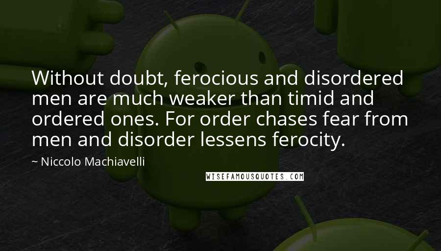 Niccolo Machiavelli Quotes: Without doubt, ferocious and disordered men are much weaker than timid and ordered ones. For order chases fear from men and disorder lessens ferocity.