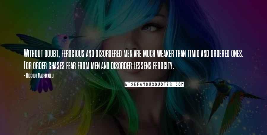 Niccolo Machiavelli Quotes: Without doubt, ferocious and disordered men are much weaker than timid and ordered ones. For order chases fear from men and disorder lessens ferocity.